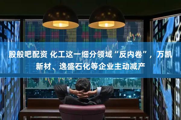 股般吧配资 化工这一细分领域“反内卷”，万凯新材、逸盛石化等企业主动减产
