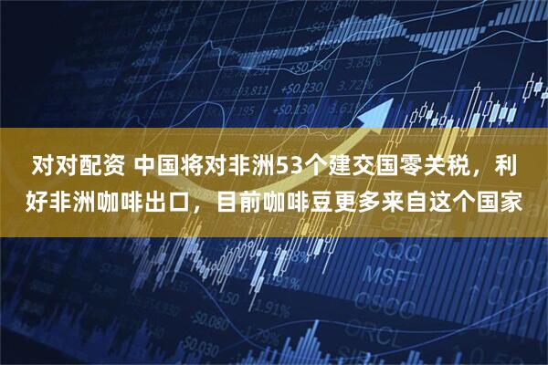对对配资 中国将对非洲53个建交国零关税，利好非洲咖啡出口，目前咖啡豆更多来自这个国家
