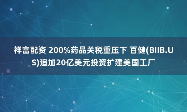 祥富配资 200%药品关税重压下 百健(BIIB.US)追加20亿美元投资扩建美国工厂