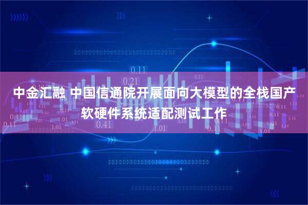 中金汇融 中国信通院开展面向大模型的全栈国产软硬件系统适配测试工作