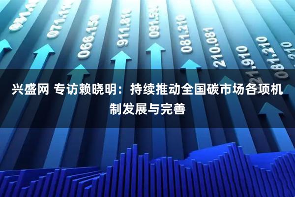 兴盛网 专访赖晓明：持续推动全国碳市场各项机制发展与完善