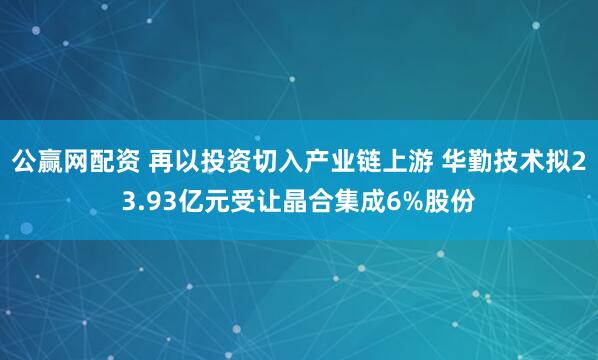 公赢网配资 再以投资切入产业链上游 华勤技术拟23.93亿元受让晶合集成6%股份