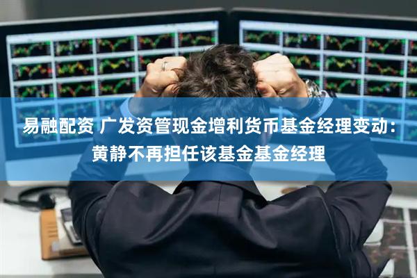 易融配资 广发资管现金增利货币基金经理变动：黄静不再担任该基金基金经理