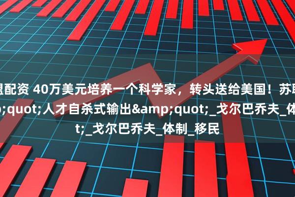 盟配资 40万美元培养一个科学家，转头送给美国！苏联的&quot;人才自杀式输出&quot;_戈尔巴乔夫_体制_移民