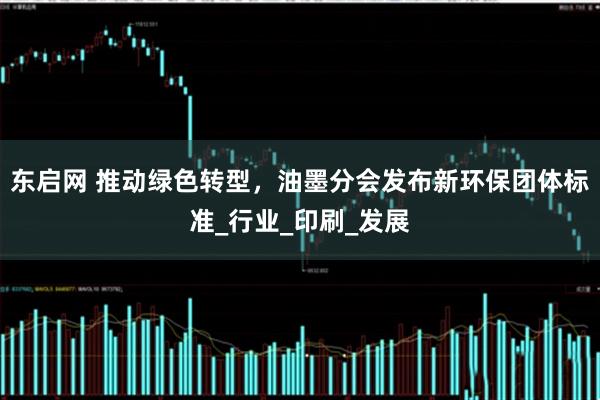 东启网 推动绿色转型，油墨分会发布新环保团体标准_行业_印刷_发展