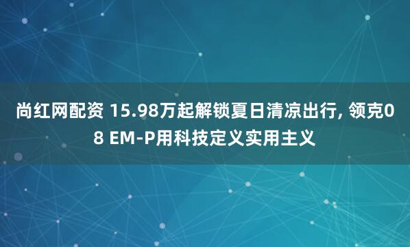 尚红网配资 15.98万起解锁夏日清凉出行, 领克08 EM-P用科技定义实用主义