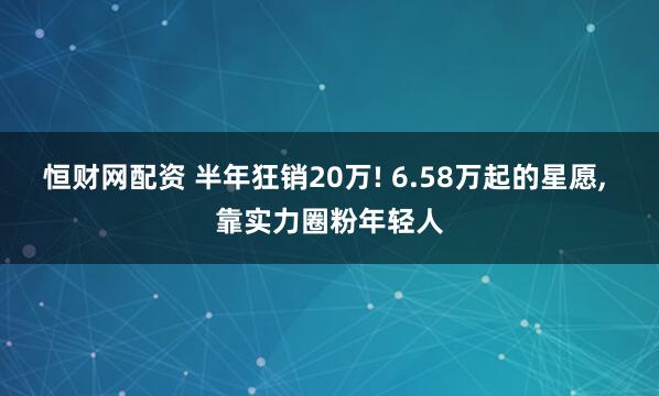 恒财网配资 半年狂销20万! 6.58万起的星愿, 靠实力圈粉年轻人