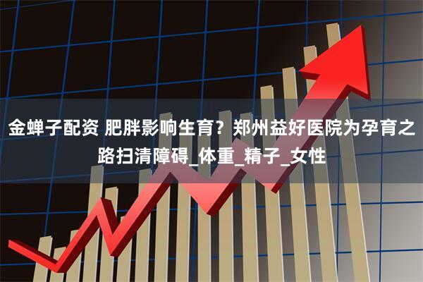 金蝉子配资 肥胖影响生育？郑州益好医院为孕育之路扫清障碍_体重_精子_女性