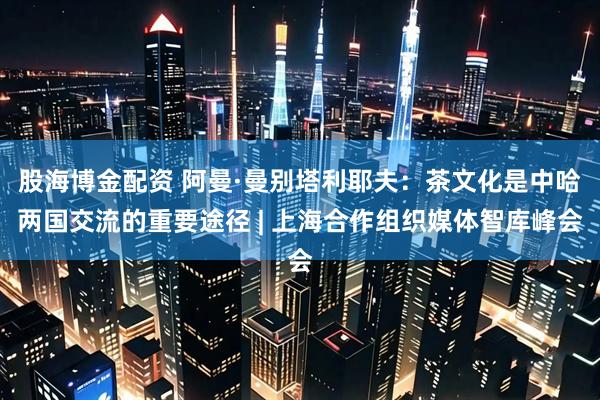 股海博金配资 阿曼·曼别塔利耶夫：茶文化是中哈两国交流的重要途径 | 上海合作组织媒体智库峰会
