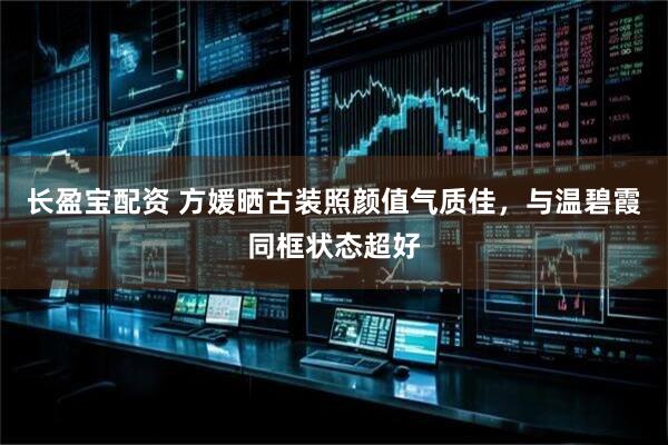 长盈宝配资 方媛晒古装照颜值气质佳，与温碧霞同框状态超好