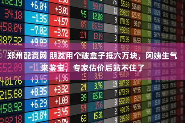 郑州配资网 朋友用个破盒子抵六万块，阿姨生气来鉴宝，专家估价后站不住了