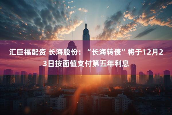 汇巨福配资 长海股份：“长海转债”将于12月23日按面值支付第五年利息