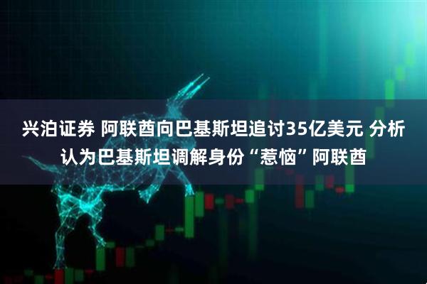 兴泊证券 阿联酋向巴基斯坦追讨35亿美元 分析认为巴基斯坦调解身份“惹恼”阿联酋